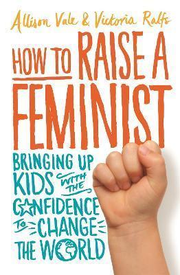 HOW TO RAISE A FEMINIST : BRINGING UP KIDS WITH THE CONFIDENCE TO CHANGE THE WORLD